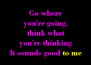 Go Where
you're going,
think What
you're thinking

It sounds good to me