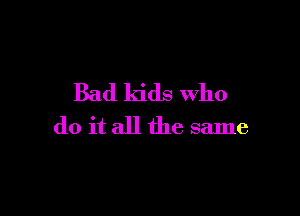 Bad kids Who

do it all the same