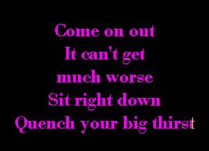 Come on out
It can't get
much worse
Sit right down
Quench your big thirst