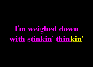 I'm weighed down

with siinkin' thinkin'