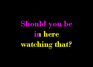 Should you be

in here

watching that?