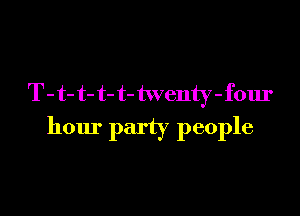 T - t- t- t- t- twenty - four

hour party people