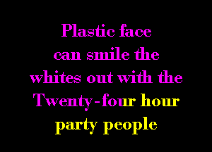 Plastic face
can smile the
Whites out with the
Twenty-four hour

party people