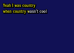 Yeah I was country
when country wasn't cool