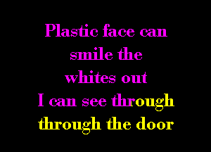 Plastic face can
smile the

whites out

I can see through

through the door I