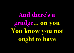 And there's a
grudge... on you

You know you not

ought to have

g