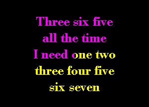 Three six five
all the time

I need one two

three four five

six seven l