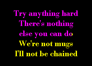 Try anything hard
There's nothing

else you can do

We're not mugs

I'll not be chained l