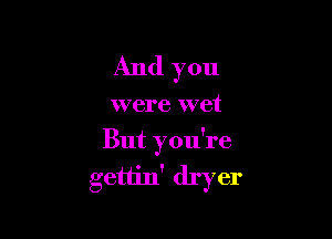 And you

were wet

But you're
gettin' dryer