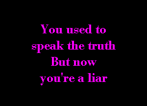 You used to
speak the truth

But now

you're a liar