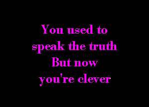 You used to
speak the truth

But now

you're clever