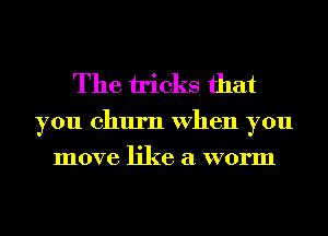 The tricks that

you churn When you
move like a worm