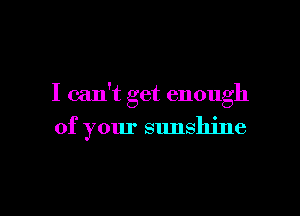 I can't get enough

of your sunshine