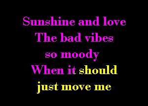 Sunshine and love
The bad vibes

so moody

When it should

just move me I