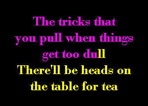 The tricks that
you pull When things
get too dull
There'll he heads on
the table for tea
