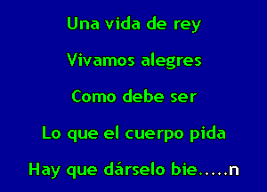 Una Vida de rey
Vivamos alegres

Como debe ser

Lo que el cuerpo pida

Hay que darselo bie ..... n