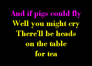 And if pigs could fly
W ell you might cry
There'll he heads
on the table

for tea