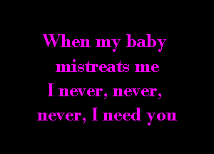 When my baby
misireats me
I never, never,

never, I need you