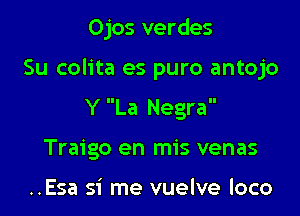Ojos verdes

Su colita es puro antojo

Y La Negra
Traigo en mis venas

..Esa si me vuelve loco