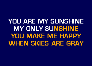 YOU ARE MY SUNSHINE
MY ONLY SUNSHINE
YOU MAKE ME HAPPY
WHEN SKIES ARE GRAY