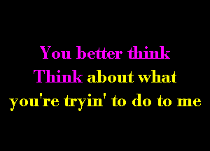 You better think
Think about What

you're tryin' to do to me