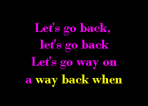 Let's go back,
let's go back

Let's go way on

a way back when