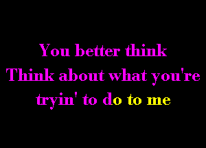 You better think

Think about What you're
tryin' to do to me