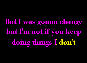 But I was gonna change

but I'm not if you keep
doing things I don't