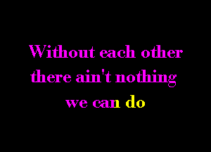 Without each other
there ain't nothing

we can do