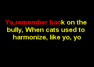 Yo,remember back on the
bully, When cats used to

harmonize, like yo, yo