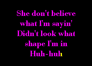 She don't believe
what I'm sayin'
Didn't look what

shape I'm in

Huh-huh l