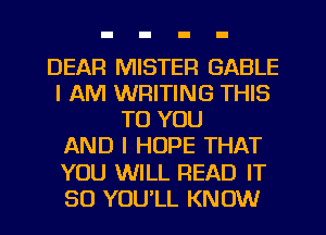 DEAR MISTER GABLE
I AM WRITING THIS
TO YOU
AND I HOPE THAT
YOU WILL READ IT
SO YOU'LL KNOW