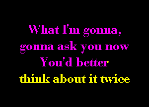 What I'm gonna,

gonna ask you now
You'd better
think about it twice