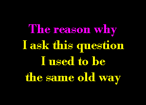 The reason why
I ask this question
I used to be
the same old way