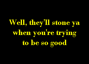 W ell, they'll stone ya
When you're trying
to be so good