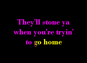 They'll stone ya

when you're tryin'

to go home