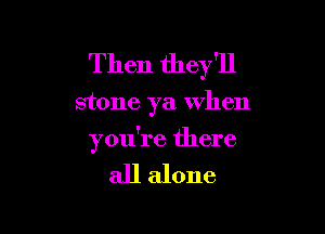 Then they'll

stone ya when

you're there

all alone