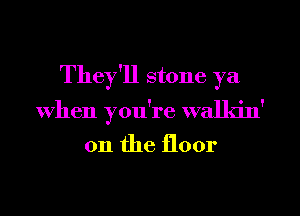 They'll stone ya
When you're walkin'
011 the floor