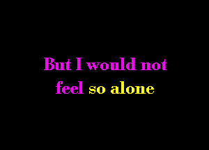 But I would not

feel so alone