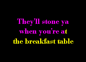 They'll stone ya

When you're at

the breakfast table