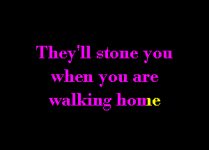 They'll stone you

when you are
walking home
