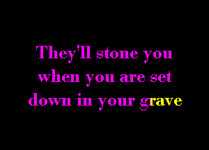 They'll stone you
When you are set
down in your grave