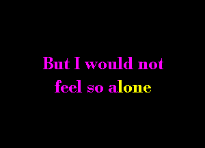 But I would not

feel so alone