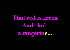 That red is green

And she's

a tangerine...