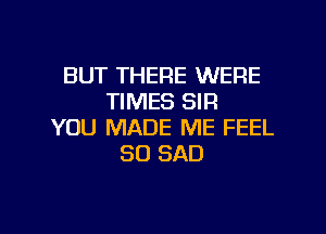 BUT THERE WERE
TIMES SIR

YOU MADE ME FEEL
SD SAD