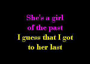 She's a girl
of the past

I guess that I got
to her last