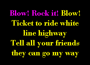 Blow! Book it! Blow!
Ticket to ride White
line highway
Tell all your friends
they can go my way