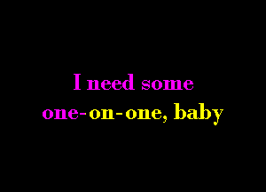 I need some

one- on-one, baby