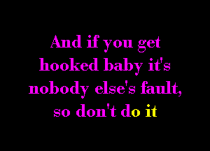 And if you get
hooked baby it's
nobody else's fault,
so don't do it