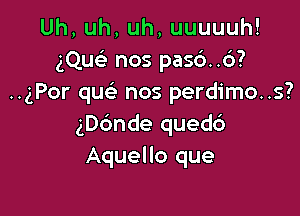 Uh,uh,uh,uuuuuh!
gQusL' nos pas6..c3?
..gPor que' nos perdimo..s?

ngnde quedd
Aquello que